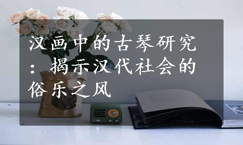 汉画中的古琴研究：揭示汉代社会的俗乐之风