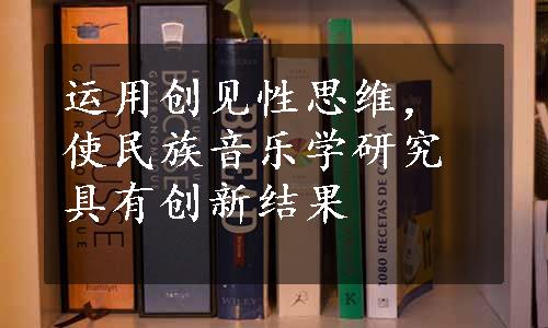 运用创见性思维，使民族音乐学研究具有创新结果