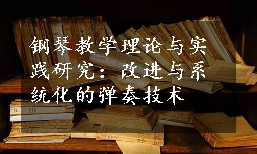 钢琴教学理论与实践研究：改进与系统化的弹奏技术