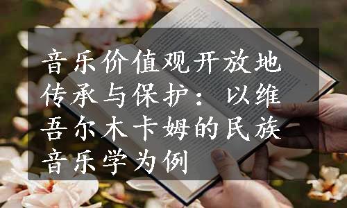 音乐价值观开放地传承与保护：以维吾尔木卡姆的民族音乐学为例