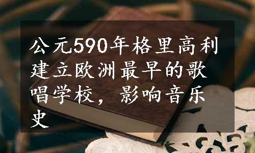 公元590年格里高利建立欧洲最早的歌唱学校，影响音乐史