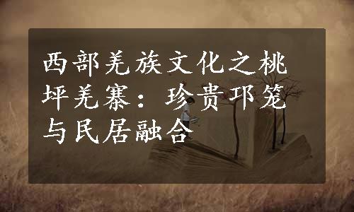 西部羌族文化之桃坪羌寨：珍贵邛笼与民居融合