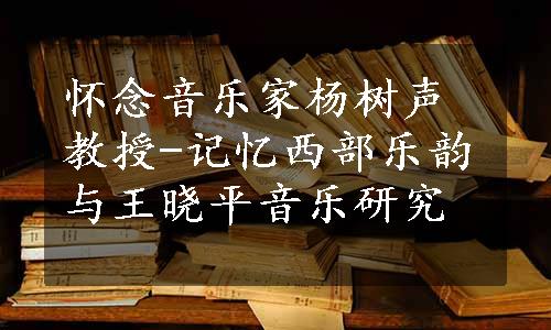 怀念音乐家杨树声教授-记忆西部乐韵与王晓平音乐研究