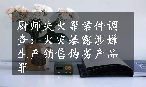 厨师失火罪案件调查：火灾暴露涉嫌生产销售伪劣产品罪