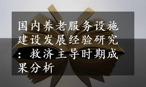 国内养老服务设施建设发展经验研究：救济主导时期成果分析