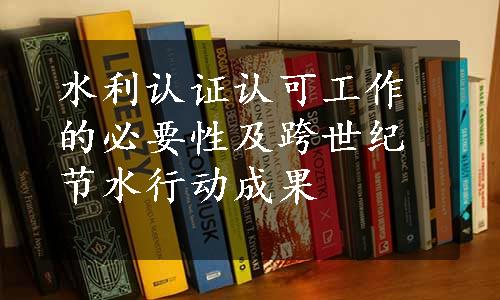 水利认证认可工作的必要性及跨世纪节水行动成果