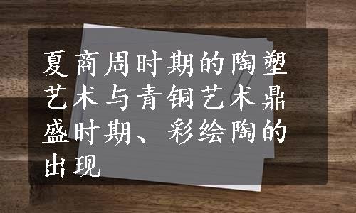 夏商周时期的陶塑艺术与青铜艺术鼎盛时期、彩绘陶的出现