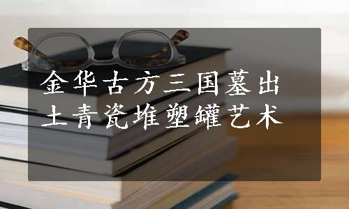 金华古方三国墓出土青瓷堆塑罐艺术