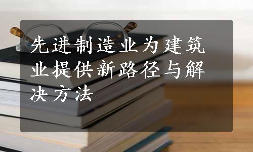 先进制造业为建筑业提供新路径与解决方法