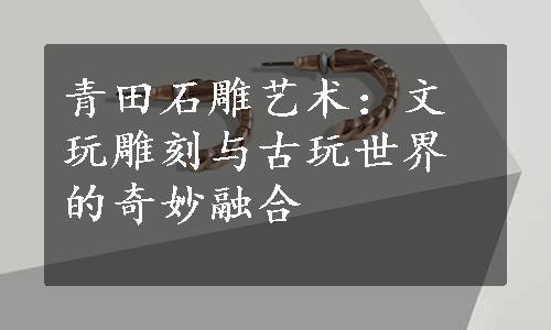 青田石雕艺术：文玩雕刻与古玩世界的奇妙融合