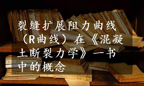 裂缝扩展阻力曲线（R曲线）在《混凝土断裂力学》一书中的概念