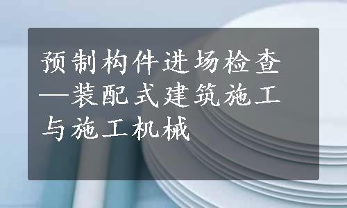 预制构件进场检查—装配式建筑施工与施工机械