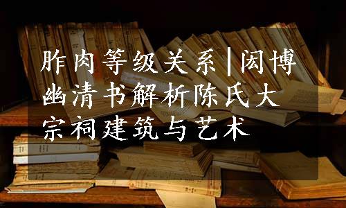 胙肉等级关系|闳博幽清书解析陈氏大宗祠建筑与艺术