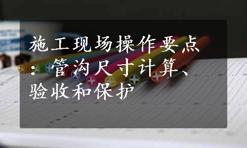 施工现场操作要点：管沟尺寸计算、验收和保护