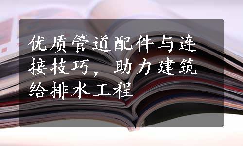 优质管道配件与连接技巧，助力建筑给排水工程