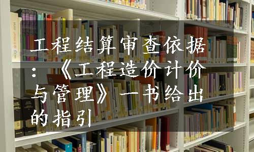 工程结算审查依据：《工程造价计价与管理》一书给出的指引