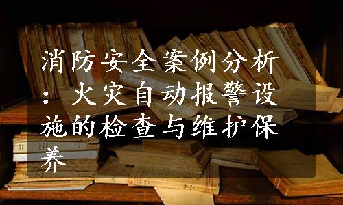 消防安全案例分析：火灾自动报警设施的检查与维护保养