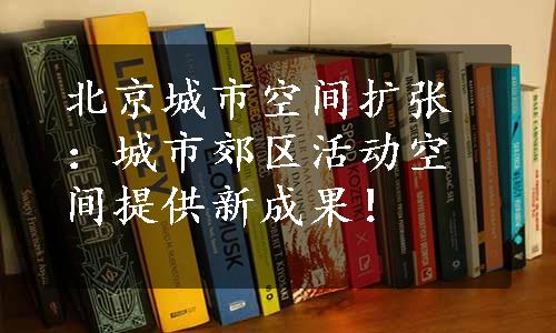 北京城市空间扩张：城市郊区活动空间提供新成果！