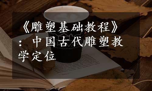 《雕塑基础教程》：中国古代雕塑教学定位