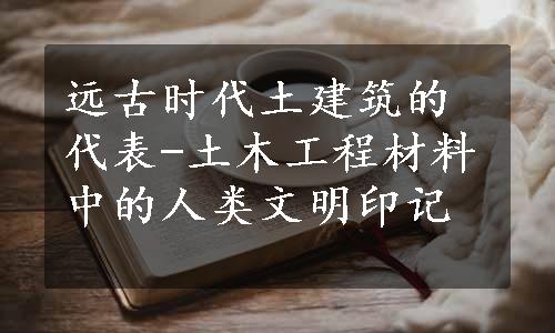 远古时代土建筑的代表-土木工程材料中的人类文明印记