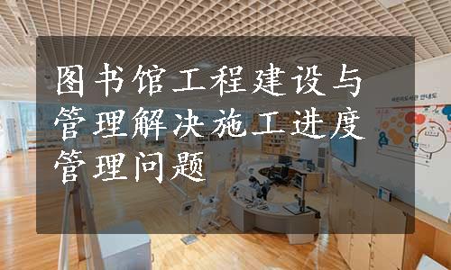 图书馆工程建设与管理解决施工进度管理问题