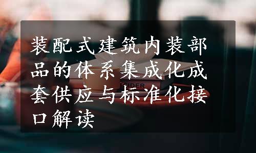 装配式建筑内装部品的体系集成化成套供应与标准化接口解读