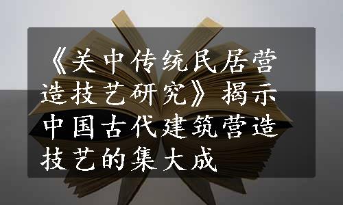 《关中传统民居营造技艺研究》揭示中国古代建筑营造技艺的集大成