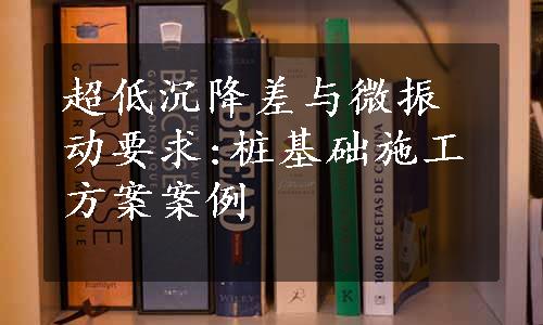 超低沉降差与微振动要求:桩基础施工方案案例