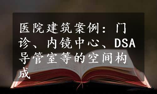 医院建筑案例：门诊、内镜中心、DSA导管室等的空间构成