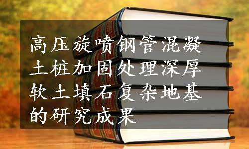 高压旋喷钢管混凝土桩加固处理深厚软土填石复杂地基的研究成果