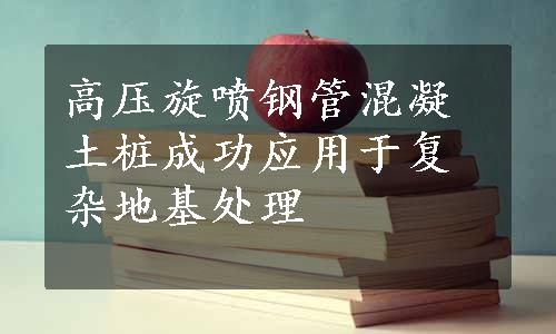 高压旋喷钢管混凝土桩成功应用于复杂地基处理