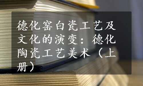 德化窑白瓷工艺及文化的演变：德化陶瓷工艺美术（上册）