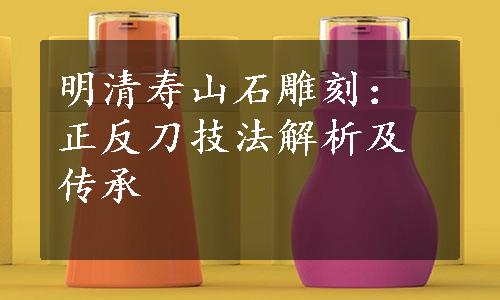 明清寿山石雕刻：正反刀技法解析及传承