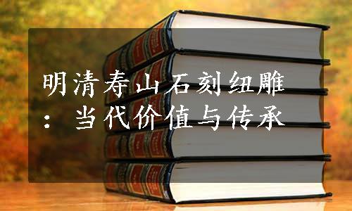 明清寿山石刻纽雕：当代价值与传承