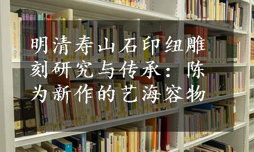 明清寿山石印纽雕刻研究与传承：陈为新作的艺海容物