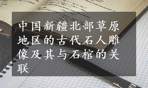 中国新疆北部草原地区的古代石人雕像及其与石棺的关联