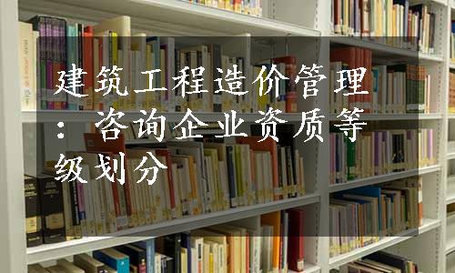 建筑工程造价管理：咨询企业资质等级划分