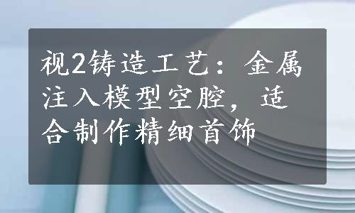 视2铸造工艺：金属注入模型空腔，适合制作精细首饰