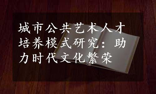 城市公共艺术人才培养模式研究：助力时代文化繁荣