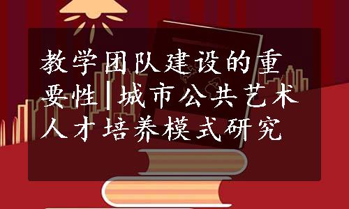 教学团队建设的重要性|城市公共艺术人才培养模式研究