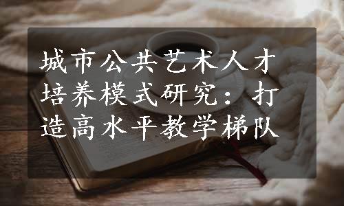 城市公共艺术人才培养模式研究：打造高水平教学梯队