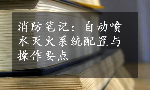 消防笔记：自动喷水灭火系统配置与操作要点