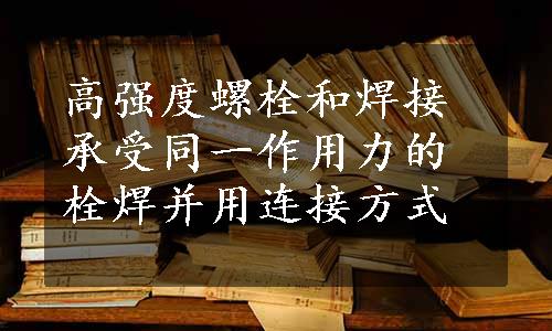 高强度螺栓和焊接承受同一作用力的栓焊并用连接方式