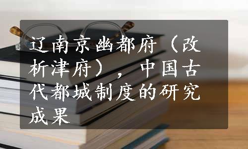 辽南京幽都府（改析津府），中国古代都城制度的研究成果