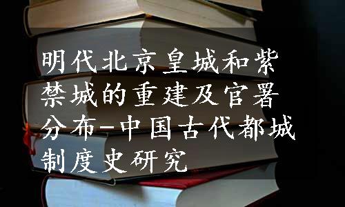 明代北京皇城和紫禁城的重建及官署分布-中国古代都城制度史研究