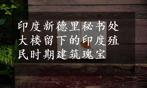 印度新德里秘书处大楼留下的印度殖民时期建筑瑰宝