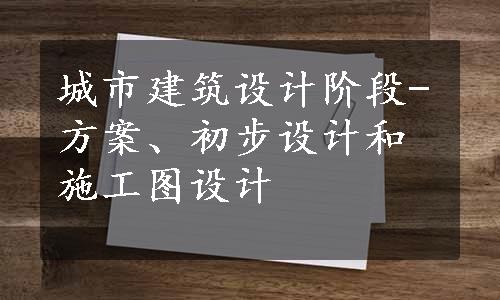 城市建筑设计阶段-方案、初步设计和施工图设计