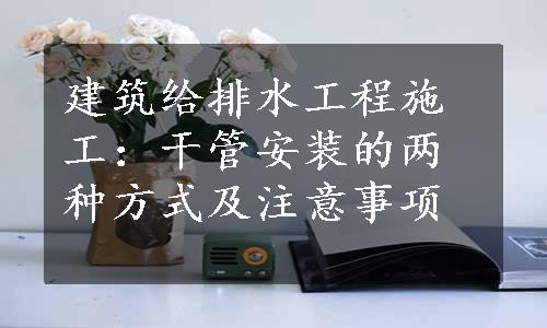 建筑给排水工程施工：干管安装的两种方式及注意事项