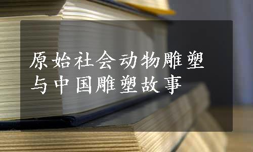 原始社会动物雕塑与中国雕塑故事