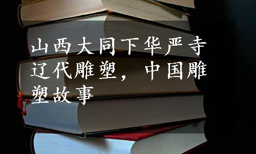 山西大同下华严寺辽代雕塑，中国雕塑故事